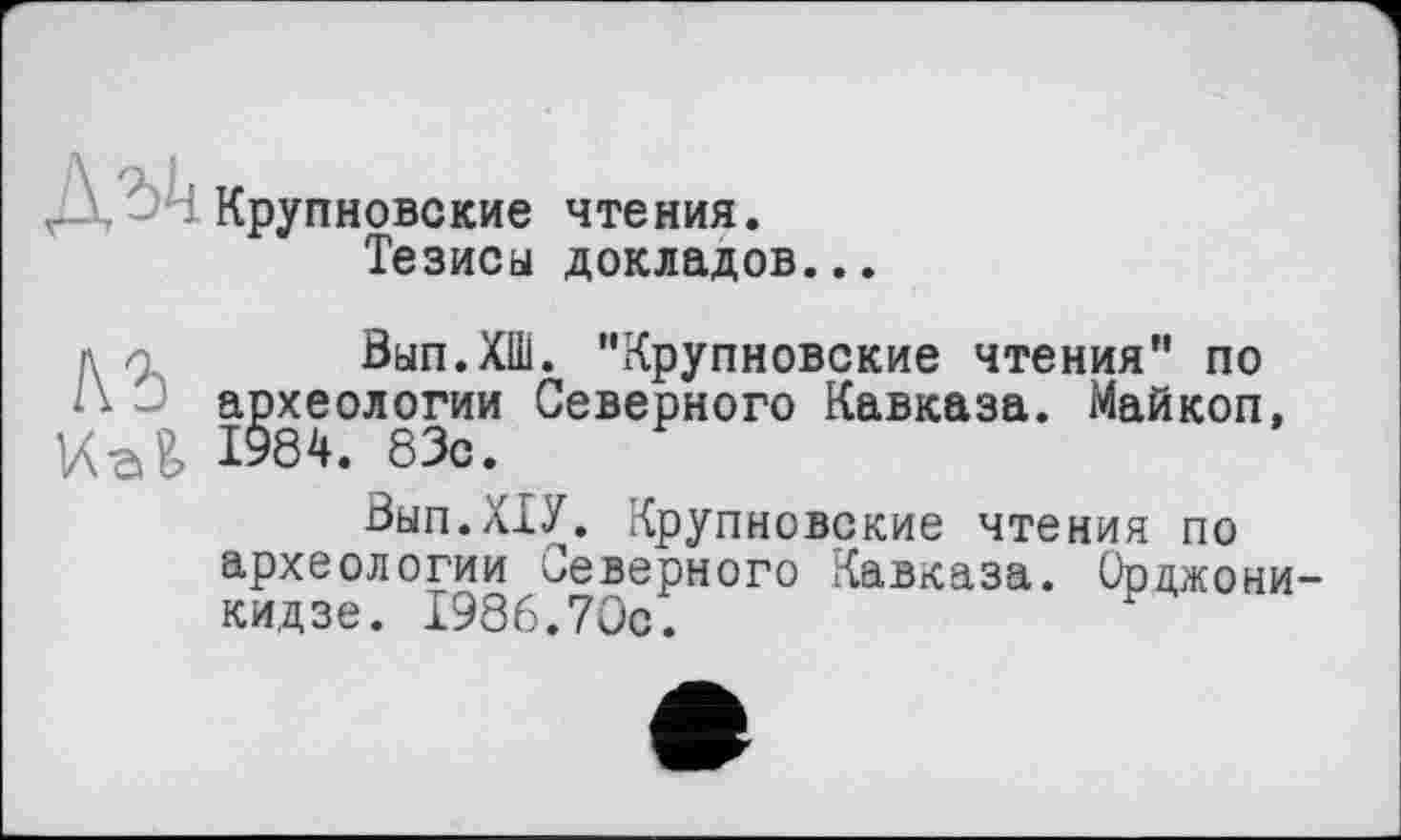 ﻿Крупновские чтения.
Тезиса докладов...
Вып.ХШ. ‘'Крупновские чтения" по А - археологии Северного Кавказа. Майкоп, VW 1984. 83с.
Вып.ХТУ. Крупновские чтения по археологии Северного Кавказа. Орцжони кидзе. 1986.70с.